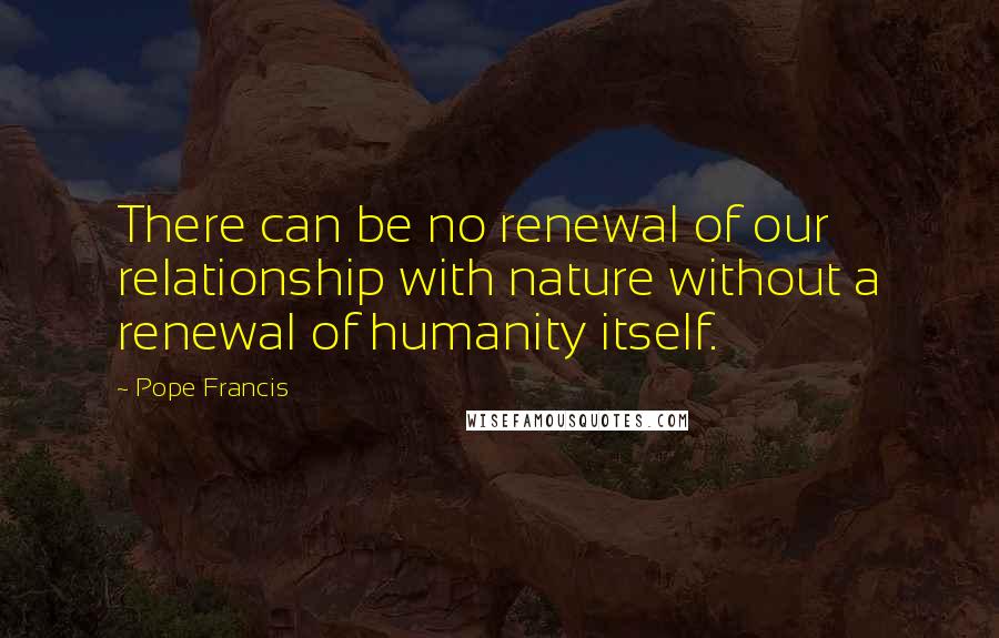 Pope Francis Quotes: There can be no renewal of our relationship with nature without a renewal of humanity itself.