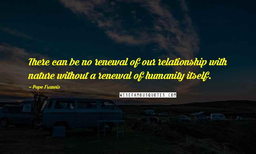 Pope Francis Quotes: There can be no renewal of our relationship with nature without a renewal of humanity itself.