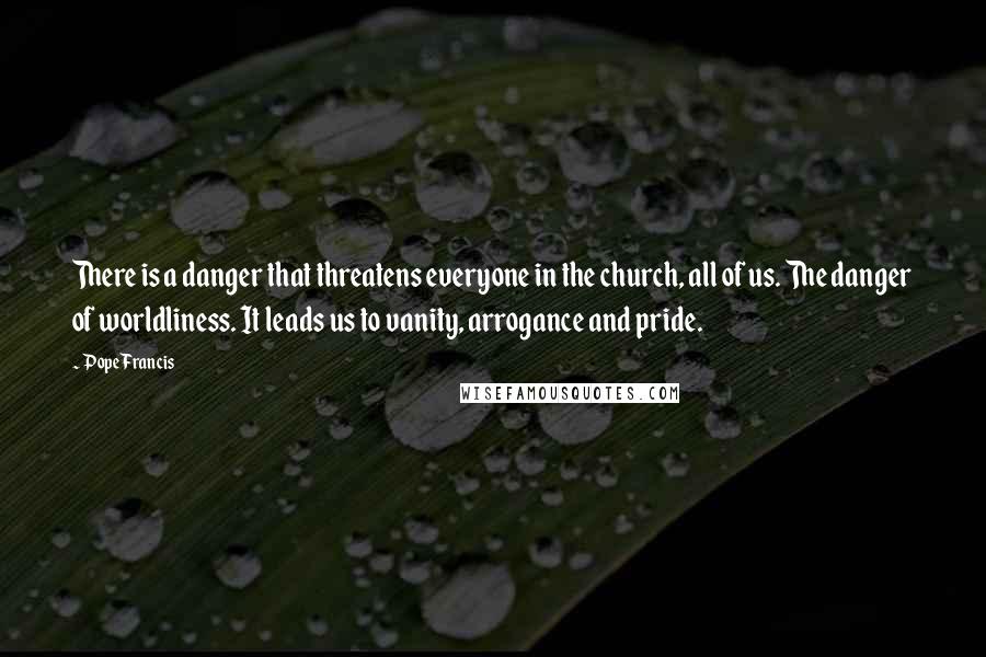 Pope Francis Quotes: There is a danger that threatens everyone in the church, all of us. The danger of worldliness. It leads us to vanity, arrogance and pride.