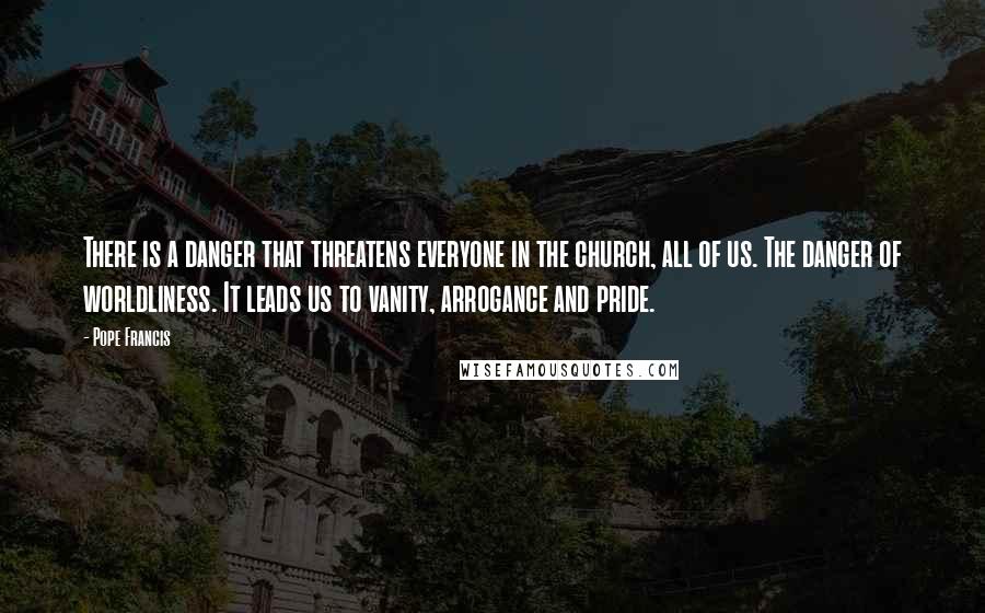 Pope Francis Quotes: There is a danger that threatens everyone in the church, all of us. The danger of worldliness. It leads us to vanity, arrogance and pride.