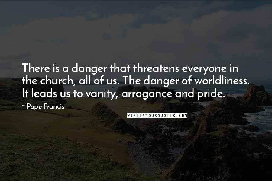 Pope Francis Quotes: There is a danger that threatens everyone in the church, all of us. The danger of worldliness. It leads us to vanity, arrogance and pride.