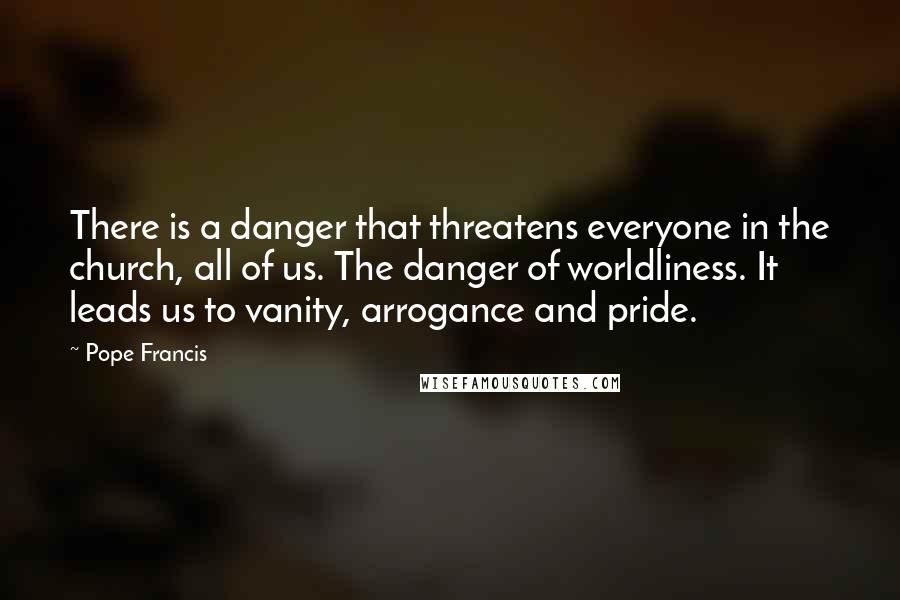 Pope Francis Quotes: There is a danger that threatens everyone in the church, all of us. The danger of worldliness. It leads us to vanity, arrogance and pride.