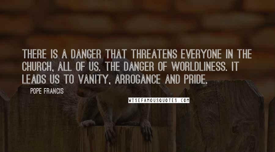 Pope Francis Quotes: There is a danger that threatens everyone in the church, all of us. The danger of worldliness. It leads us to vanity, arrogance and pride.