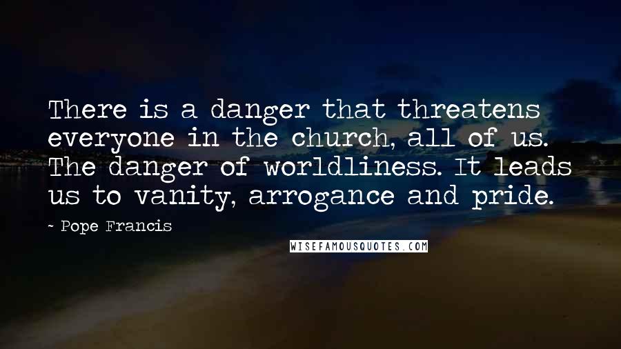 Pope Francis Quotes: There is a danger that threatens everyone in the church, all of us. The danger of worldliness. It leads us to vanity, arrogance and pride.