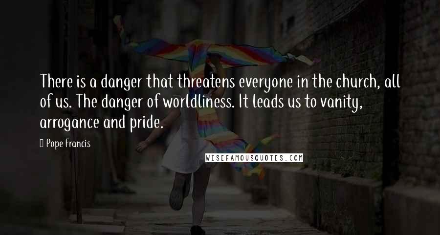 Pope Francis Quotes: There is a danger that threatens everyone in the church, all of us. The danger of worldliness. It leads us to vanity, arrogance and pride.