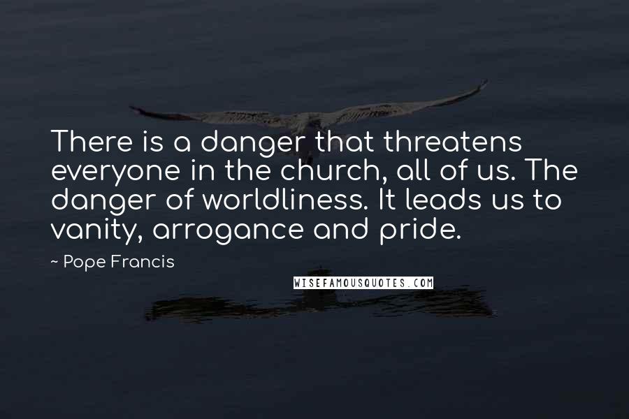 Pope Francis Quotes: There is a danger that threatens everyone in the church, all of us. The danger of worldliness. It leads us to vanity, arrogance and pride.