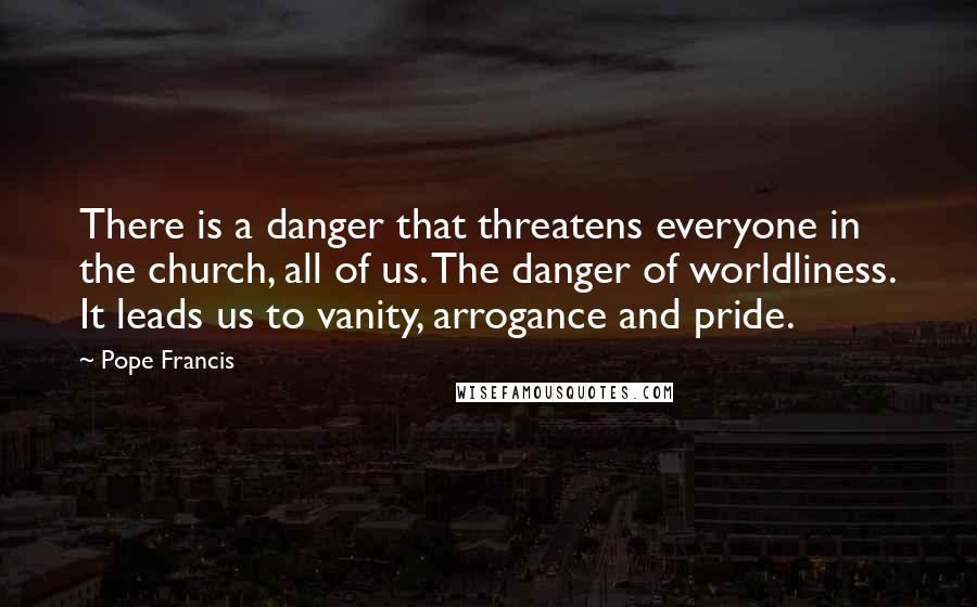 Pope Francis Quotes: There is a danger that threatens everyone in the church, all of us. The danger of worldliness. It leads us to vanity, arrogance and pride.
