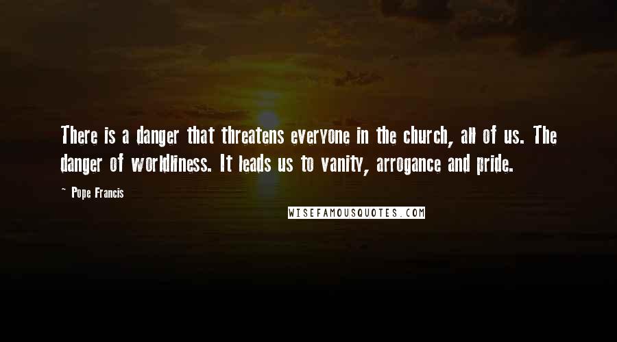 Pope Francis Quotes: There is a danger that threatens everyone in the church, all of us. The danger of worldliness. It leads us to vanity, arrogance and pride.