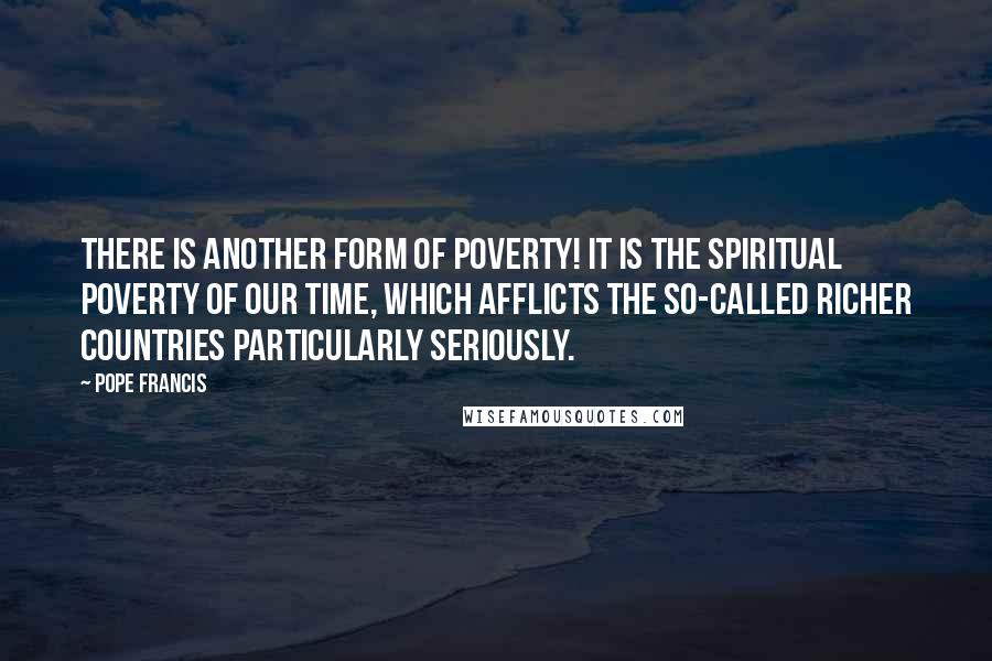 Pope Francis Quotes: There is another form of poverty! It is the spiritual poverty of our time, which afflicts the so-called richer countries particularly seriously.