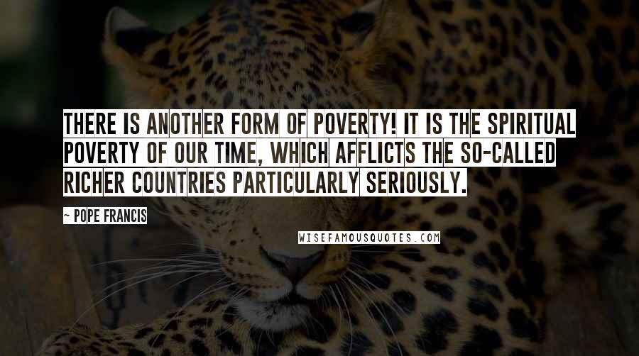 Pope Francis Quotes: There is another form of poverty! It is the spiritual poverty of our time, which afflicts the so-called richer countries particularly seriously.