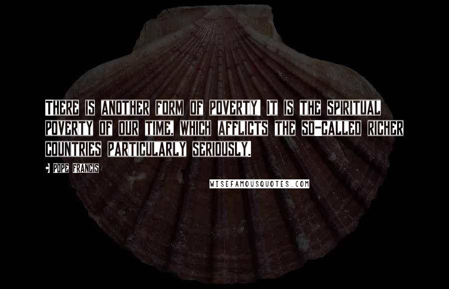 Pope Francis Quotes: There is another form of poverty! It is the spiritual poverty of our time, which afflicts the so-called richer countries particularly seriously.