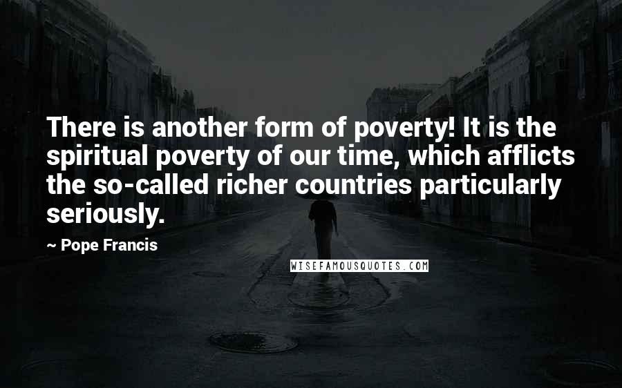 Pope Francis Quotes: There is another form of poverty! It is the spiritual poverty of our time, which afflicts the so-called richer countries particularly seriously.