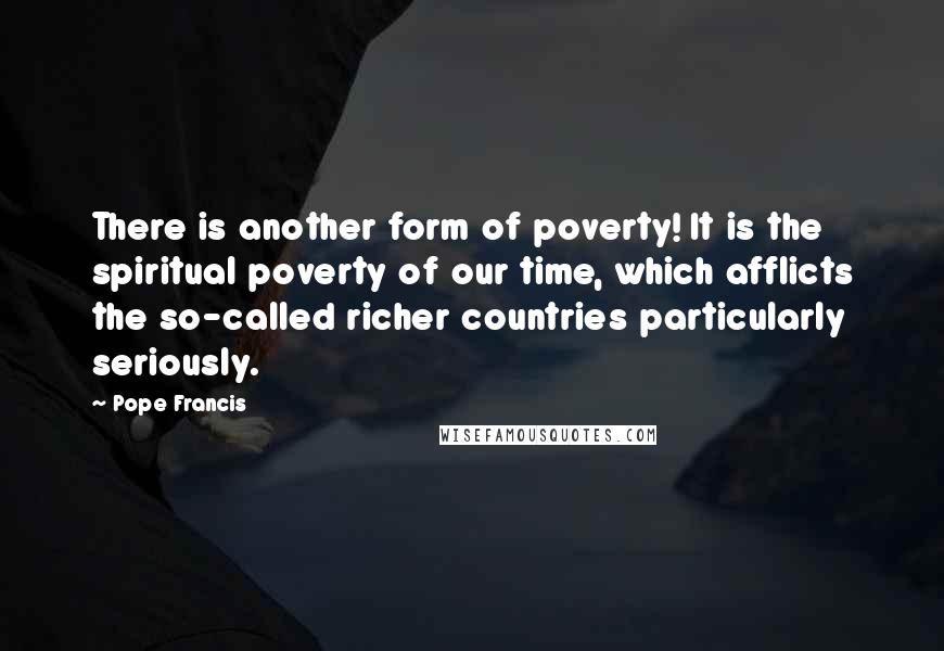 Pope Francis Quotes: There is another form of poverty! It is the spiritual poverty of our time, which afflicts the so-called richer countries particularly seriously.