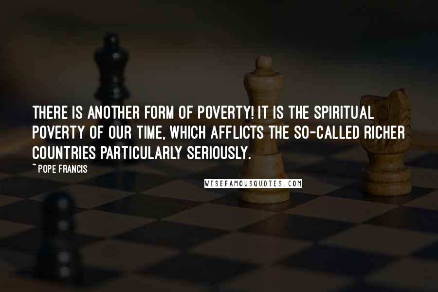 Pope Francis Quotes: There is another form of poverty! It is the spiritual poverty of our time, which afflicts the so-called richer countries particularly seriously.