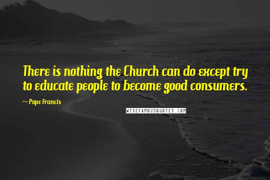 Pope Francis Quotes: There is nothing the Church can do except try to educate people to become good consumers.