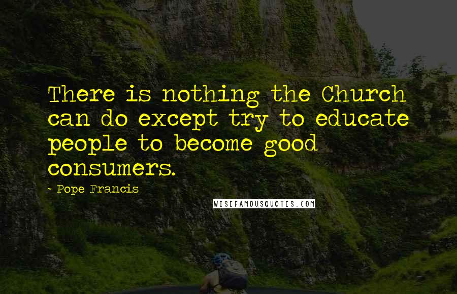 Pope Francis Quotes: There is nothing the Church can do except try to educate people to become good consumers.