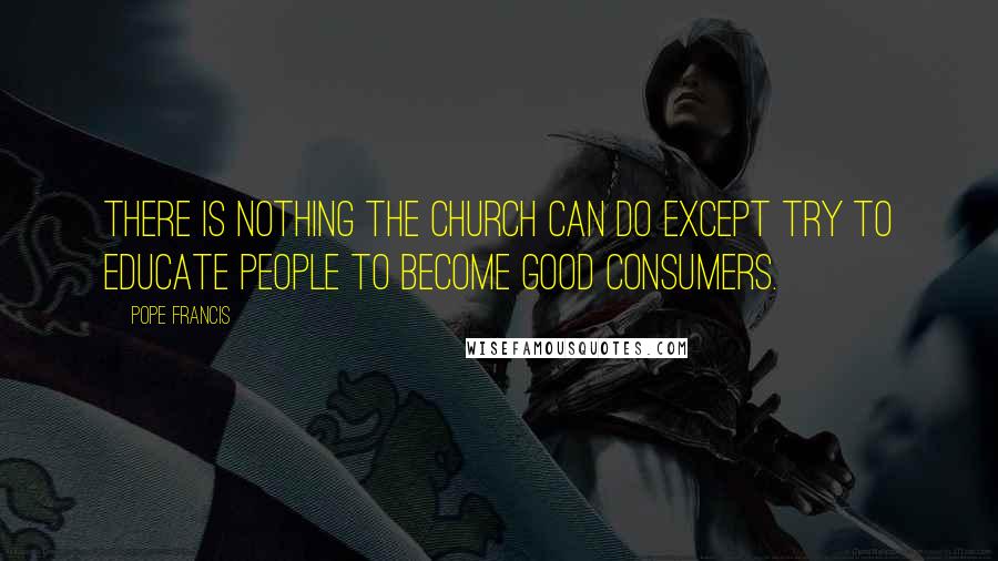 Pope Francis Quotes: There is nothing the Church can do except try to educate people to become good consumers.