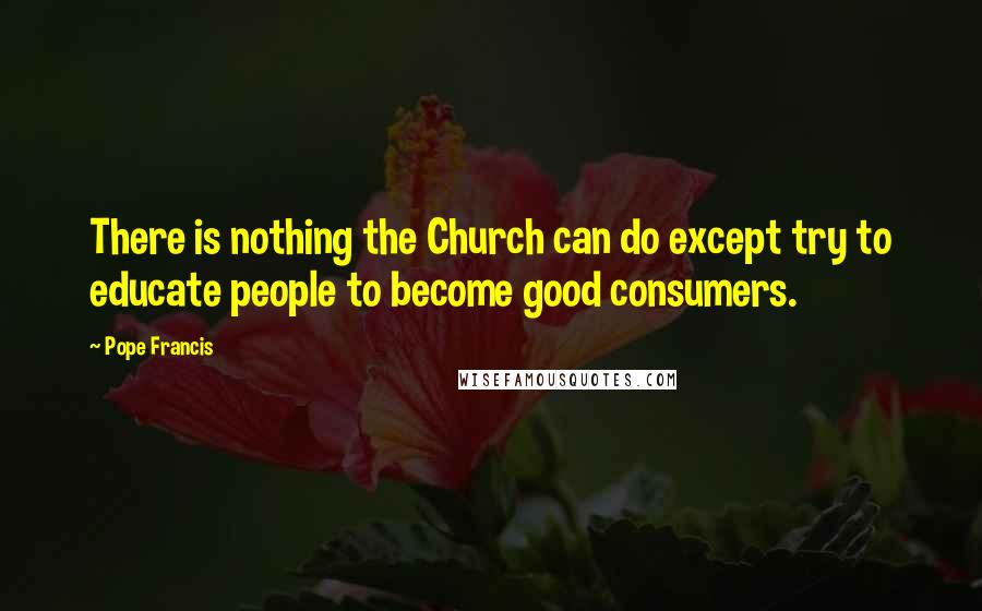 Pope Francis Quotes: There is nothing the Church can do except try to educate people to become good consumers.
