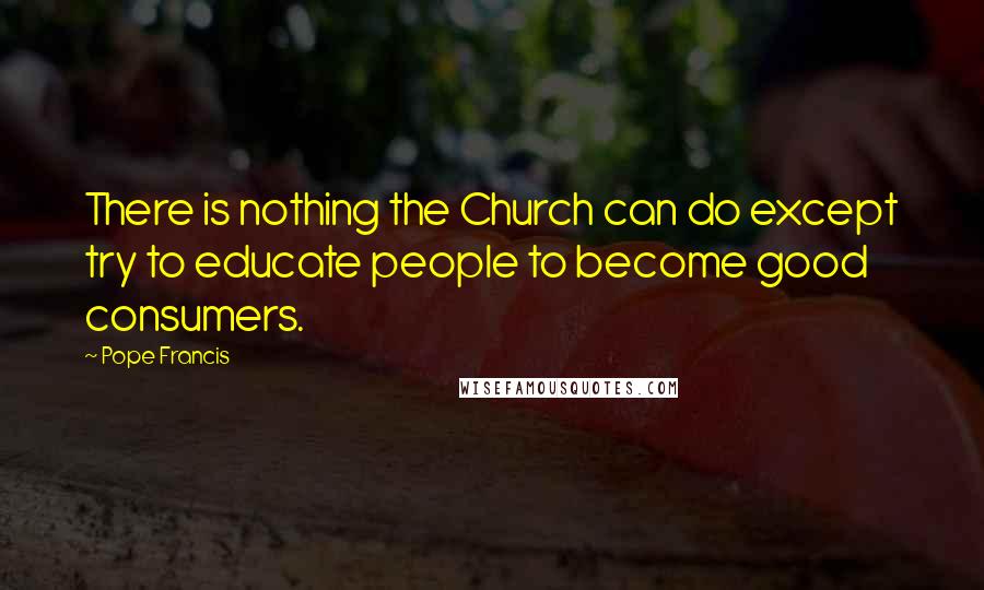 Pope Francis Quotes: There is nothing the Church can do except try to educate people to become good consumers.