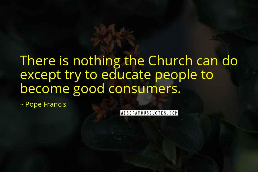 Pope Francis Quotes: There is nothing the Church can do except try to educate people to become good consumers.