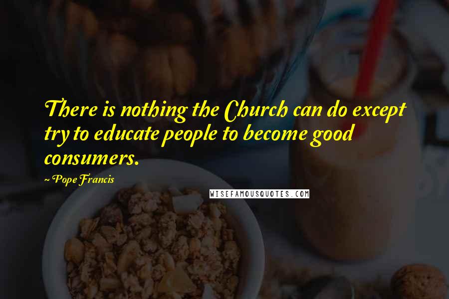 Pope Francis Quotes: There is nothing the Church can do except try to educate people to become good consumers.