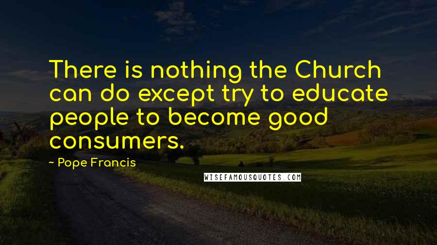 Pope Francis Quotes: There is nothing the Church can do except try to educate people to become good consumers.