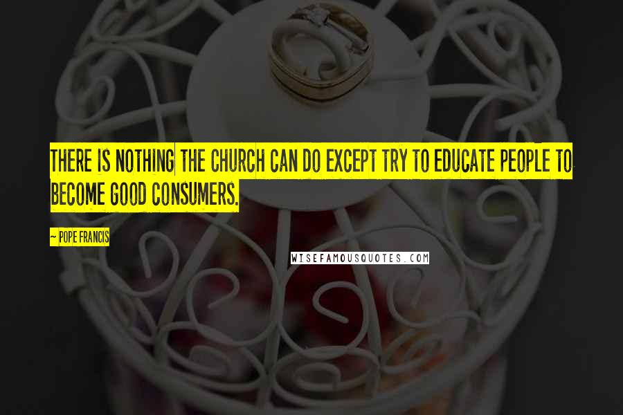 Pope Francis Quotes: There is nothing the Church can do except try to educate people to become good consumers.