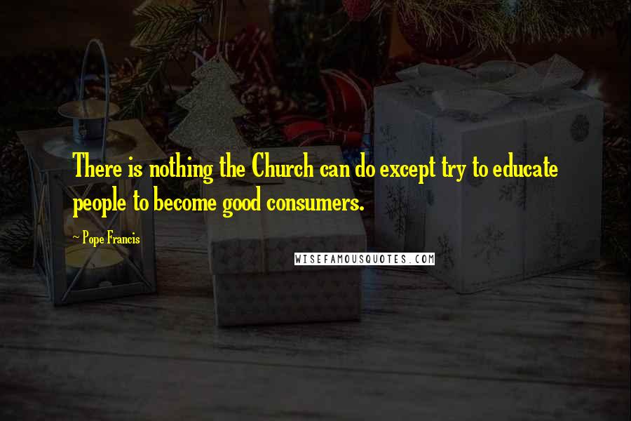 Pope Francis Quotes: There is nothing the Church can do except try to educate people to become good consumers.