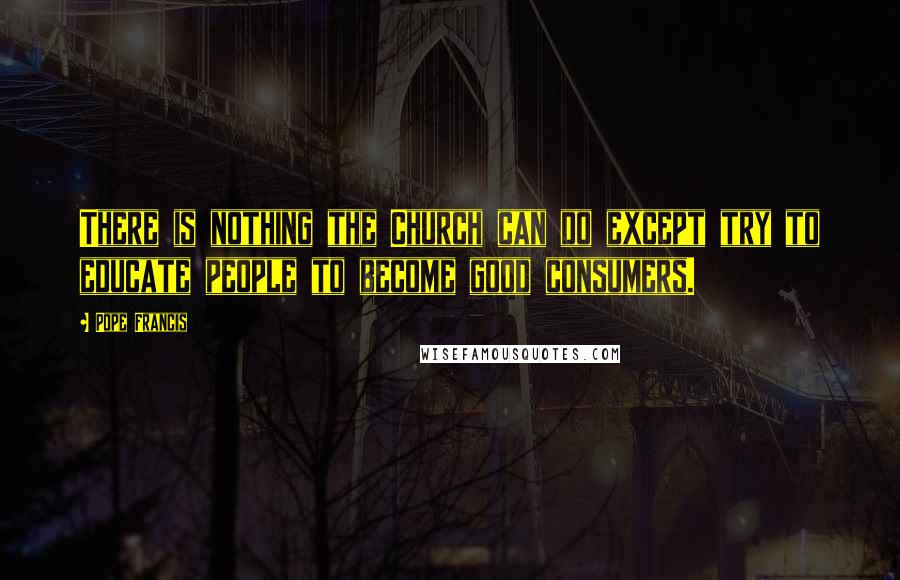 Pope Francis Quotes: There is nothing the Church can do except try to educate people to become good consumers.
