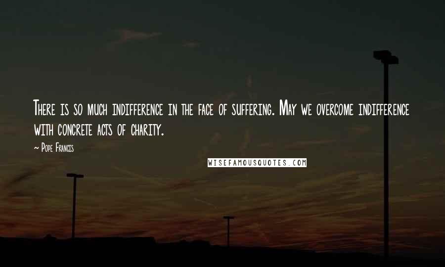 Pope Francis Quotes: There is so much indifference in the face of suffering. May we overcome indifference with concrete acts of charity.