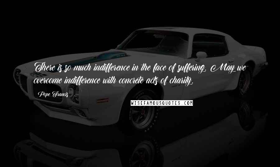 Pope Francis Quotes: There is so much indifference in the face of suffering. May we overcome indifference with concrete acts of charity.