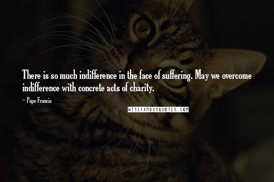 Pope Francis Quotes: There is so much indifference in the face of suffering. May we overcome indifference with concrete acts of charity.