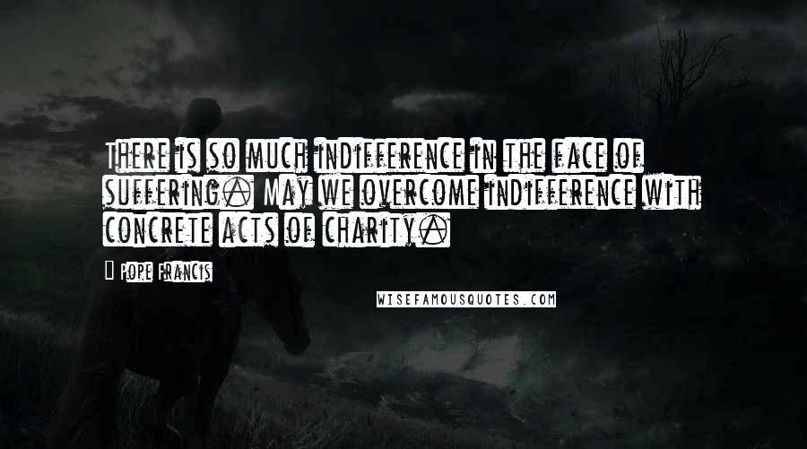 Pope Francis Quotes: There is so much indifference in the face of suffering. May we overcome indifference with concrete acts of charity.