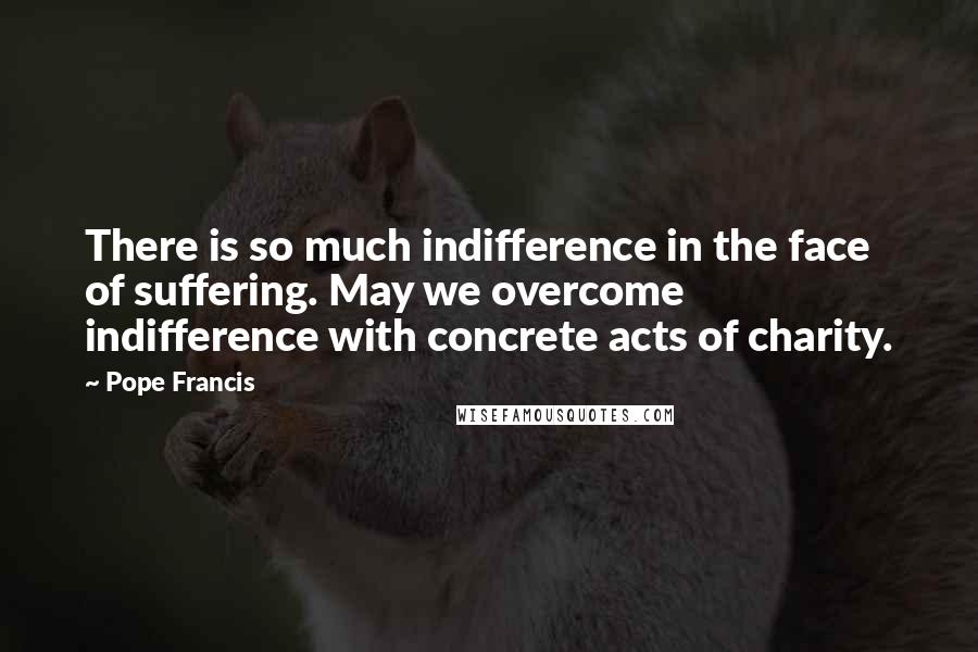Pope Francis Quotes: There is so much indifference in the face of suffering. May we overcome indifference with concrete acts of charity.