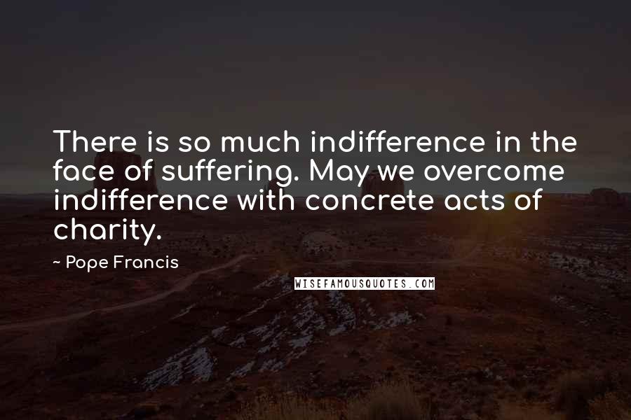 Pope Francis Quotes: There is so much indifference in the face of suffering. May we overcome indifference with concrete acts of charity.