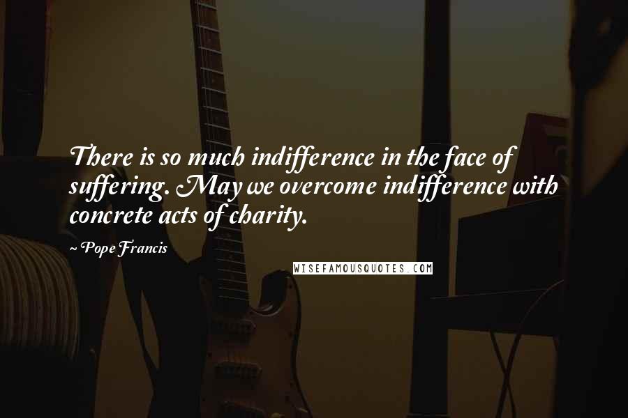Pope Francis Quotes: There is so much indifference in the face of suffering. May we overcome indifference with concrete acts of charity.