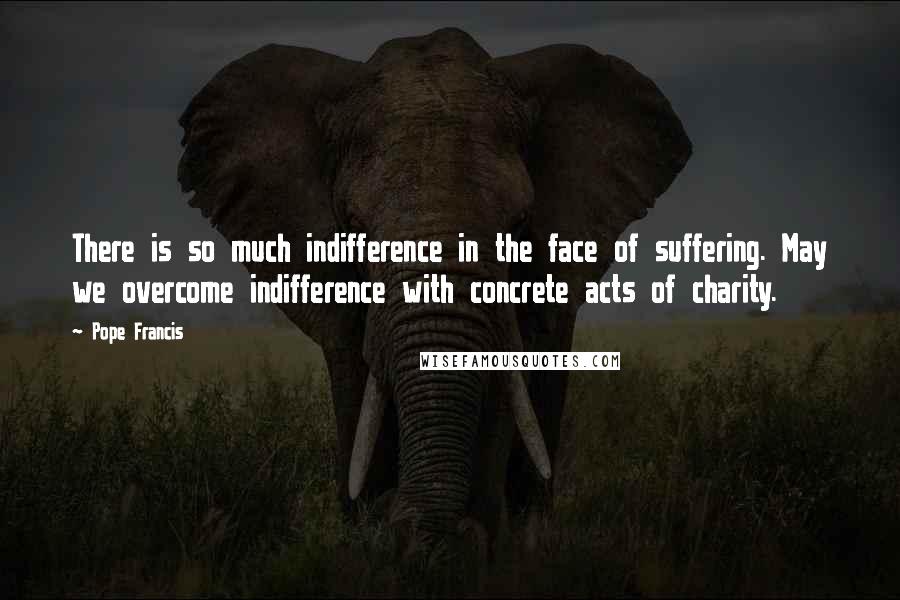 Pope Francis Quotes: There is so much indifference in the face of suffering. May we overcome indifference with concrete acts of charity.