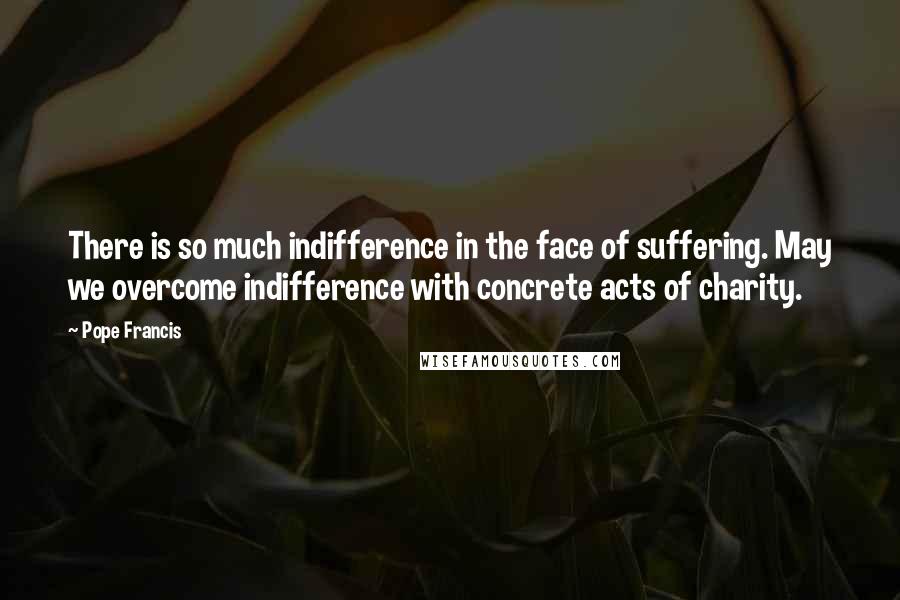 Pope Francis Quotes: There is so much indifference in the face of suffering. May we overcome indifference with concrete acts of charity.