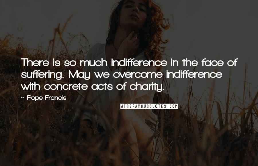 Pope Francis Quotes: There is so much indifference in the face of suffering. May we overcome indifference with concrete acts of charity.
