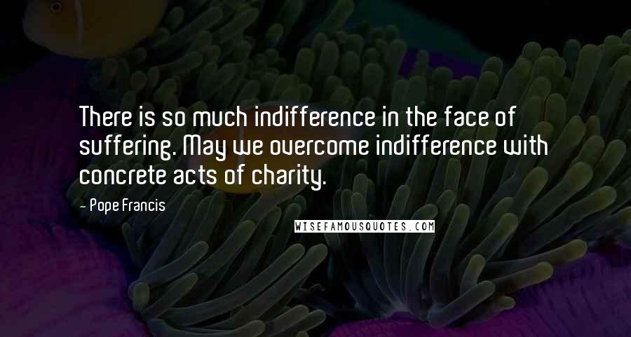 Pope Francis Quotes: There is so much indifference in the face of suffering. May we overcome indifference with concrete acts of charity.