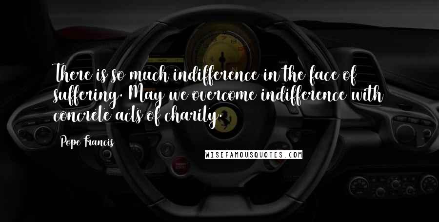 Pope Francis Quotes: There is so much indifference in the face of suffering. May we overcome indifference with concrete acts of charity.