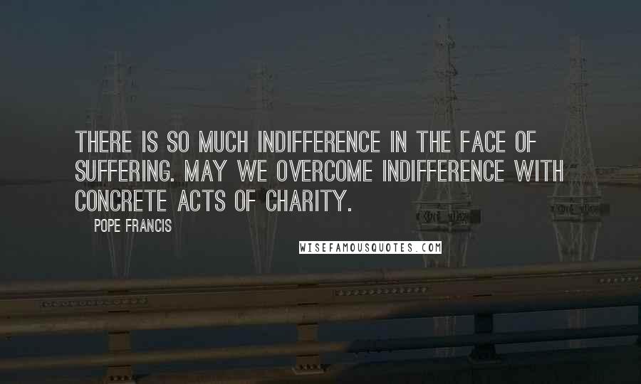 Pope Francis Quotes: There is so much indifference in the face of suffering. May we overcome indifference with concrete acts of charity.