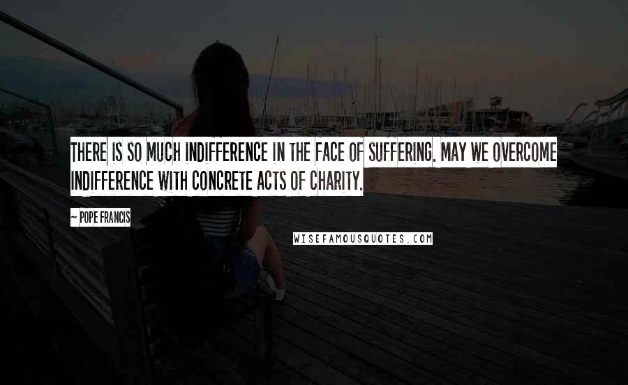Pope Francis Quotes: There is so much indifference in the face of suffering. May we overcome indifference with concrete acts of charity.
