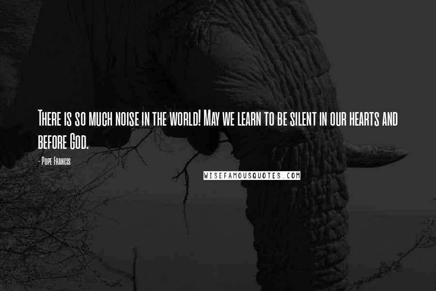 Pope Francis Quotes: There is so much noise in the world! May we learn to be silent in our hearts and before God.