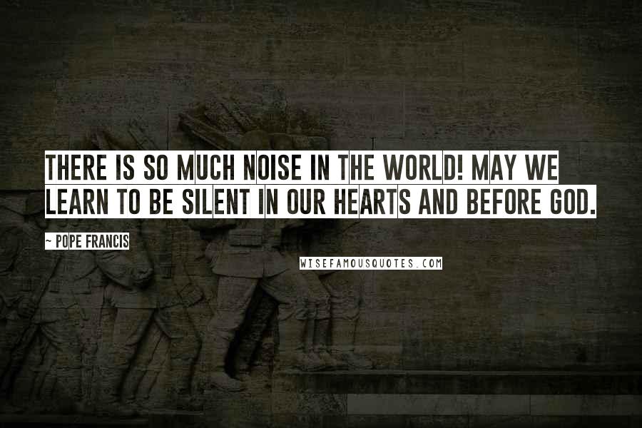 Pope Francis Quotes: There is so much noise in the world! May we learn to be silent in our hearts and before God.