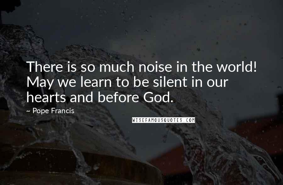 Pope Francis Quotes: There is so much noise in the world! May we learn to be silent in our hearts and before God.