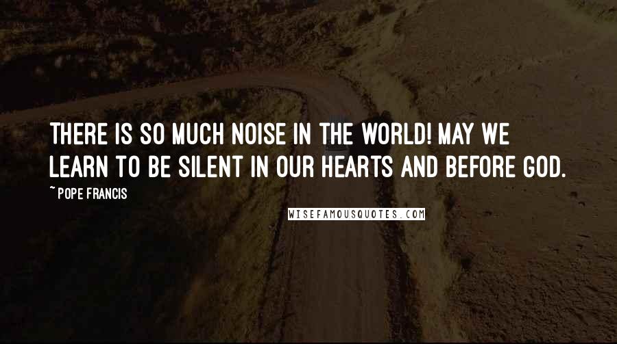Pope Francis Quotes: There is so much noise in the world! May we learn to be silent in our hearts and before God.