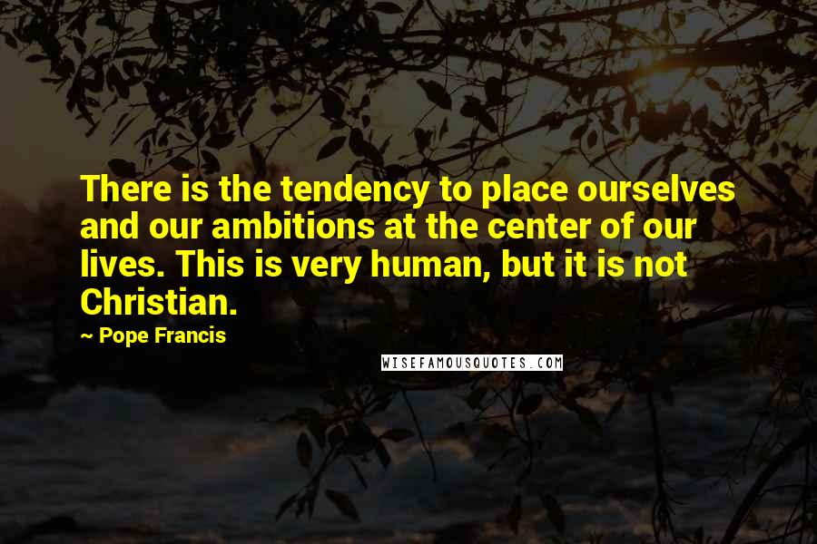 Pope Francis Quotes: There is the tendency to place ourselves and our ambitions at the center of our lives. This is very human, but it is not Christian.