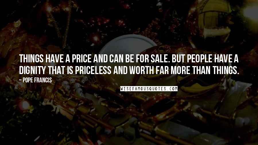 Pope Francis Quotes: Things have a price and can be for sale. But people have a dignity that is priceless and worth far more than things.