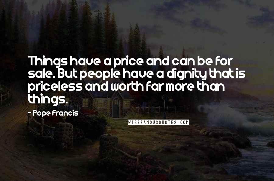 Pope Francis Quotes: Things have a price and can be for sale. But people have a dignity that is priceless and worth far more than things.